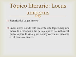 Tópico literario: Locus
amoenus

 Significado: Lugar ameno

 En las obras donde está presente este tópico, hay una
marcada descripción del paisaje que es natural, ideal,
perfecto para la vida, pues no hay carencias, tal como
en el paraíso edénico.

 