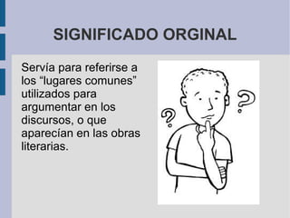 SIGNIFICADO ORGINAL
Servía para referirse a
los “lugares comunes”
utilizados para
argumentar en los
discursos, o que
aparecían en las obras
literarias.
 