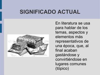 SIGNIFICADO ACTUAL
En literatura se usa
para hablar de los
temas, aspectos y
elementos más
representativos de
una época, que, al
final acaban
gastándose y
convirtiéndose en
lugares comunes
(tópico)
 