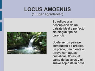 LOCUS AMOENUS
(“Lugar agradable”)
Se refiere a la
descripición de un
paisaje ideal y perfecto
sin ningún tipo de
carencia.
Suele ser un paisaje
compuesto de árboles,
un prado, una fuente o
arroyo con aguas
cristalinas, flores, el
canto de las aves y el
suave soplo de la brisa
 