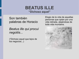 BEATUS ILLE
“Dichoso aquel”
Son también
palabras de Horacio
Beatus ille qui procui
negotiis...
(“Dichoso aquel que lejos de
los negocios...)
Elogio de la vida de aquellas
personas que optan por una
vida retirada, alejándose de
toda vida mundana.
 