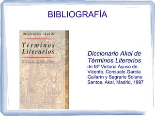 BIBLIOGRAFÍA
Diccionario Akal de
Términos Literarios
de Mª Victoria Ayuso de
Vicente, Consuelo García
Gallarín y Sagrario Solano
Santos. Akal, Madrid, 1997
 