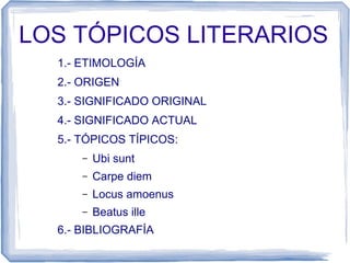 LOS TÓPICOS LITERARIOS
1.- ETIMOLOGÍA
2.- ORIGEN
3.- SIGNIFICADO ORIGINAL
4.- SIGNIFICADO ACTUAL
5.- TÓPICOS TÍPICOS:
– Ubi sunt
– Carpe diem
– Locus amoenus
– Beatus ille
6.- BIBLIOGRAFÍA
 