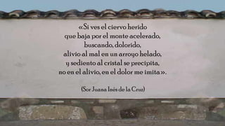 «Si ves el ciervo herido
que baja por el monte acelerado,
buscando, dolorido,
alivio al mal en un arroyo helado,
y sediento al cristal se precipita,
no en el alivio, en el dolor me imita».
(Sor Juana Inés de la Cruz)
 