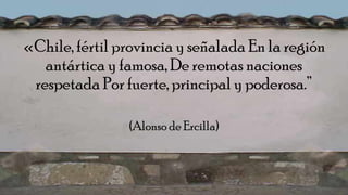 «Chile, fértil provincia y señalada En la región
antártica y famosa, De remotas naciones
respetada Por fuerte, principal y poderosa.”
(Alonso de Ercilla)
 