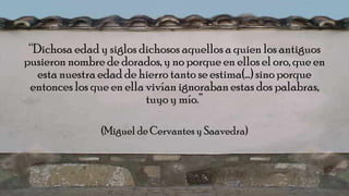 “Dichosa edad y siglos dichosos aquellos a quien los antiguos
pusieron nombre de dorados, y no porque en ellos el oro, que en
esta nuestra edad de hierro tanto se estima(…) sino porque
entonces los que en ella vivían ignoraban estas dos palabras,
tuyo y mío.”
(Miguel de Cervantesy Saavedra)
 
