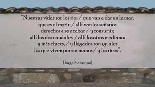 “Nuestras vidas son los ríos / que van a dar en la mar,
que es el morir, / allí van los señoríos
derechos a se acabar / y consumir;
allí los ríos caudales, / allílos otros medianos
y más chicos, / y llegados,son iguales
los que viven por sus manos / y los ricos”.
(Jorge Manrique)
 