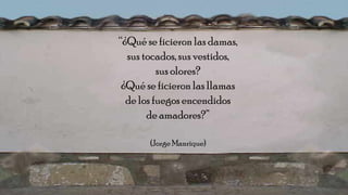 “¿Qué se ficieron las damas,
sus tocados, sus vestidos,
sus olores?
¿Qué se ficieron las llamas
de los fuegos encendidos
de amadores?”
(Jorge Manrique)
 