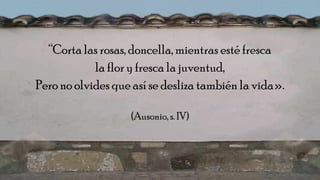 “Corta las rosas, doncella, mientras esté fresca
la flor y fresca la juventud,
Pero no olvides que así se desliza también la vida».
(Ausonio, s. IV)
 