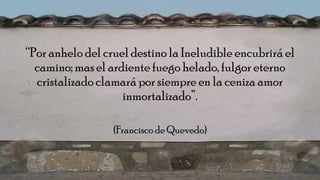 “Por anhelo del cruel destino la Ineludible encubrirá el
camino; mas el ardiente fuego helado, fulgor eterno
cristalizado clamará por siempre en la ceniza amor
inmortalizado”.
(Francisco de Quevedo)
 