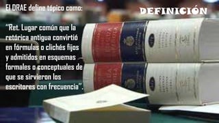 DEFINICIÓNEl DRAE define tópico como:
‘‘Ret. Lugar común que la
retórica antigua convirtió
en fórmulas o clichés fijos
y admitidos en esquemas
formales o conceptuales de
que se sirvieron los
escritores con frecuencia’’.
 