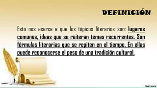 DEFINICIÓN
Esto nos acerca a que los tópicos literarios son: lugares
comunes, ideas que se reiteran temas recurrentes. Son
fórmulas literarias que se repiten en el tiempo. En ellas
puede reconocerse el peso de una tradición cultural.
 
