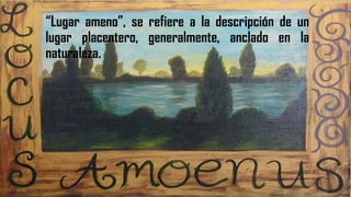 LOCUS AMOENUS“Lugar ameno”, se refiere a la descripción de un
lugar placentero, generalmente, anclado en la
naturaleza.
 