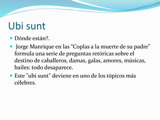 Ubi sunt 
 Dónde están?. 
 Jorge Manrique en las “Coplas a la muerte de su padre” 
formula una serie de preguntas retóricas sobre el 
destino de caballeros, damas, galas, amores, músicas, 
bailes: todo desaparece. 
 Este "ubi sunt" deviene en uno de los tópicos más 
célebres. 
 