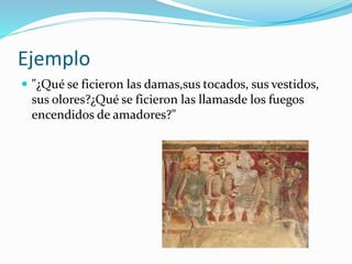 Ejemplo 
 "¿Qué se ficieron las damas,sus tocados, sus vestidos, 
sus olores?¿Qué se ficieron las llamasde los fuegos 
encendidos de amadores?" 
 