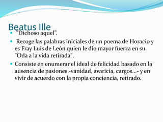 Beatus Ille  ”Dichoso aquel”. 
 Recoge las palabras iniciales de un poema de Horacio y 
es Fray Luis de León quien le dio mayor fuerza en su 
"Oda a la vida retirada". 
 Consiste en enumerar el ideal de felicidad basado en la 
ausencia de pasiones -vanidad, avaricia, cargos...- y en 
vivir de acuerdo con la propia conciencia, retirado. 
 