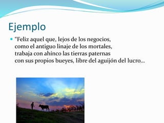 Ejemplo 
 “Feliz aquel que, lejos de los negocios, 
como el antiguo linaje de los mortales, 
trabaja con ahínco las tierras paternas 
con sus propios bueyes, libre del aguijón del lucro… 
 