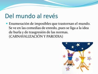 Del mundo al revés 
 Enumeración de imposibles que trastornan el mundo. 
Se ve en las comedias de enredo, pues se liga a la idea 
de burla y de trasgresión de las normas. 
(CARNAVALIZACIÓN Y PARODIA) 
 