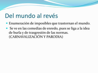 Del mundo al revés 
 Enumeración de imposibles que trastornan el mundo. 
 Se ve en las comedias de enredo, pues se liga a la idea 
de burla y de trasgresión de las normas. 
(CARNAVALIZACIÓN Y PARODIA) 
 