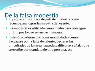 De la falsa modestia  El propio emisor hace de gala de modestia como 
recurso para lograr la simpatía del oyente. 
 La modestia es utilizada como medio para conseguir 
un fin, por lo que se vuelve insincera. 
 Este tópico desarrolló otras modalidades como: 
Excusarse por la falta de talento, declarar las 
dificultades de la tarea , autodescalificarse, señalar que 
se escribe por mandato de otra persona, etc 
 
