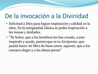 De la invocación a la Divinidad 
 Solicitud a Dios para lograr inspiración y calidad en la 
obra. En la antigüedad clásica se pedía inspiración a 
las musas y deidades. 
 “Tú Señor, que a los hombres les has creado, a este 
inspíralo y ayuda, puesto que es tu Arcipreste, que 
pueda hacer mi libro de buen amor, aqueste, que a los 
cuerpos alegre y a las almas preste” 
 