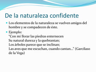 De la naturaleza confidente 
 Los elementos de la naturaleza se vuelven amigos del 
hombre y se compadecen de éste. 
 Ejemplo: 
“Con mi llorar las piedras enternecen 
Su natural dureza y la quebrantan; 
Los árboles parece que se inclinan; 
Las aves que me escuchan, cuando cantan…” (Garcilaso 
de la Vega) 
 