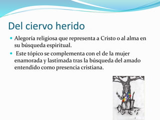 Del ciervo herido 
 Alegoría religiosa que representa a Cristo o al alma en 
su búsqueda espiritual. 
 Este tópico se complementa con el de la mujer 
enamorada y lastimada tras la búsqueda del amado 
entendido como presencia cristiana. 
 