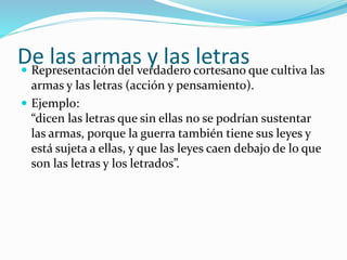 De las armas y las letras  Representación del verdadero cortesano que cultiva las 
armas y las letras (acción y pensamiento). 
 Ejemplo: 
“dicen las letras que sin ellas no se podrían sustentar 
las armas, porque la guerra también tiene sus leyes y 
está sujeta a ellas, y que las leyes caen debajo de lo que 
son las letras y los letrados”. 
 