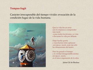 Que la vida iba en serio
uno lo empieza a comprender
más tarde
-como todos los jóvenes, yo vine
a llevarme la vida por delante.
Dejar huella quería
y marcharme entre aplausos
-envejecer, morir, eran tan sólo
las dimensiones del teatro.
Pero ha pasado el tiempo
y la verdad desagradable asoma:
envejecer, morir,
es el único argumento de la obra.
Jaime Gil de Biedma
Tempus fugit
Carácter irrecuperable del tiempo vivido: evocación de la
condición fugaz de la vida humana.
 