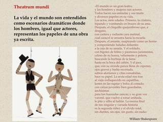 Theatrum mundi
La vida y el mundo son entendidos
como escenarios dramáticos donde
los hombres, igual que actores,
representan los papeles de una obra
ya escrita.
«El mundo es un gran teatro,
y los hombres y mujeres son actores.
Todos hacen sus entradas y sus mutis
y diversos papeles en su vida.
Los actos, siete edades. Primero, la criatura,
hipando y vomitando en brazos de su ama.
Después, el chiquillo quejumbroso que, a
desgano,
con cartera y radiante cara matinal,
cual caracol se arrastra hacia la escuela.
Después, el amante, suspirando como un horno
y componiendo baladas dolientes
a la ceja de su amada. Y el soldado,
con bigotes de felino y pasmosos juramentos,
celoso de su honra, vehemente y peleón,
buscando la burbuja de la fama
hasta en la boca del cañón. Y el juez,
que, con su oronda panza llena de capones,
ojos graves y barba recortada,
sabios aforismos y citas consabidas,
hace su papel. La sexta edad nos trae
al viejo enflaquecido en zapatillas,
lentes en las napias y bolsa al costado;
con calzas juveniles bien guardadas,
anchísimas
para tan huesudas zancas; y su gran voz
varonil, que vuelve a sonar aniñada,
le pita y silba al hablar. La escena final
de tan singular y variada historia
es la segunda niñez y el olvido total,
sin dientes, sin ojos, sin gusto, sin nada»
William Shakespeare
 