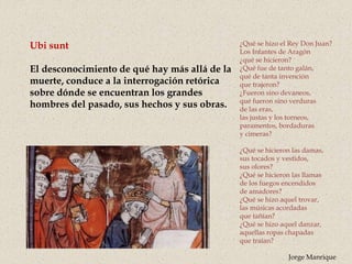 Ubi sunt
El desconocimiento de qué hay más allá de la
muerte, conduce a la interrogación retórica
sobre dónde se encuentran los grandes
hombres del pasado, sus hechos y sus obras.
¿Qué se hizo el Rey Don Juan?
Los Infantes de Aragón
¿qué se hicieron?
¿Qué fue de tanto galán,
qué de tanta invención
que trajeron?
¿Fueron sino devaneos,
qué fueron sino verduras
de las eras,
las justas y los torneos,
paramentos, bordaduras
y cimeras?
¿Qué se hicieron las damas,
sus tocados y vestidos,
sus olores?
¿Qué se hicieron las llamas
de los fuegos encendidos
de amadores?
¿Qué se hizo aquel trovar,
las músicas acordadas
que tañían?
¿Qué se hizo aquel danzar,
aquellas ropas chapadas
que traían?
Jorge Manrique
 