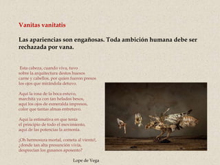 Vanitas vanitatis
Las apariencias son engañosas. Toda ambición humana debe ser
rechazada por vana.
Esta cabeza, cuando viva, tuvo
sobre la arquitectura destos huesos
carne y cabellos, por quien fueron presos
los ojos que mirándola detuvo.
Aquí la rosa de la boca estuvo,
marchita ya con tan helados besos,
aquí los ojos de esmeralda impresos,
color que tantas almas entretuvo.
Aquí la estimativa en que tenía
el principio de todo el movimiento,
aquí de las potencias la armonía.
¡Oh hermosura mortal, cometa al viento!,
¿donde tan alta presunción vivía,
desprecian los gusanos aposento?
Lope de Vega
 