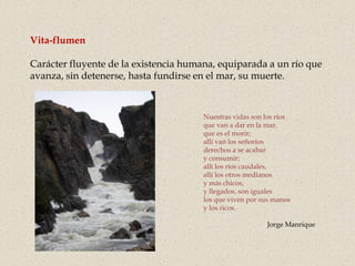 Vita-flumen
Carácter fluyente de la existencia humana, equiparada a un río que
avanza, sin detenerse, hasta fundirse en el mar, su muerte.
Nuestras vidas son los ríos
que van a dar en la mar,
que es el morir;
allí van los señoríos
derechos a se acabar
y consumir;
allí los ríos caudales,
allí los otros medianos
y más chicos,
y llegados, son iguales
los que viven por sus manos
y los ricos.
Jorge Manrique
 