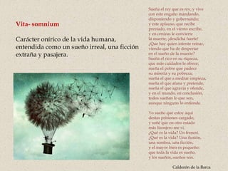 Vita- somnium
Carácter onírico de la vida humana,
entendida como un sueño irreal, una ficción
extraña y pasajera.
Sueña el rey que es rey, y vive
con este engaño mandando,
disponiendo y gobernando;
y este aplauso, que recibe
prestado, en el viento escribe,
y en cenizas le convierte
la muerte, ¡desdicha fuerte!
¿Que hay quien intente reinar,
viendo que ha de despertar
en el sueño de la muerte?
Sueña el rico en su riqueza,
que más cuidados le ofrece;
sueña el pobre que padece
su miseria y su pobreza;
sueña el que a medrar empieza,
sueña el que afana y pretende,
sueña el que agravia y ofende,
y en el mundo, en conclusión,
todos sueñan lo que son,
aunque ninguno lo entiende.
Yo sueño que estoy aquí
destas prisiones cargado,
y soñé que en otro estado
más lisonjero me vi.
¿Qué es la vida? Un frenesí.
¿Qué es la vida? Una ilusión,
una sombra, una ficción,
y el mayor bien es pequeño:
que toda la vida es sueño,
y los sueños, sueños son.
Calderón de la Barca
 