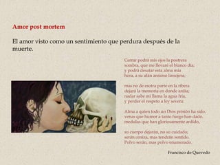 Amor post mortem
El amor visto como un sentimiento que perdura después de la
muerte.
Cerrar podrá mis ojos la postrera
sombra, que me llevaré el blanco día;
y podrá desatar esta alma mía
hora, a su afán ansioso linsojera;
mas no de esotra parte en la ribera
dejará la memoria en donde ardía;
nadar sabe mi llama la agua fría,
y perder el respeto a ley severa:
Alma a quien todo un Dios prisión ha sido,
venas que humor a tanto fuego han dado,
medulas que han gloriosamente ardido,
su cuerpo dejarán, no su cuidado;
serán ceniza, mas tendrán sentido.
Polvo serán, mas polvo enamorado.
Francisco de Quevedo
 