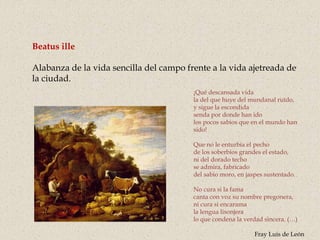 Beatus ille
Alabanza de la vida sencilla del campo frente a la vida ajetreada de
la ciudad.
¡Qué descansada vida
la del que huye del mundanal ruïdo,
y sigue la escondida
senda por donde han ido
los pocos sabios que en el mundo han
sido!
Que no le enturbia el pecho
de los soberbios grandes el estado,
ni del dorado techo
se admira, fabricado
del sabio moro, en jaspes sustentado.
No cura si la fama
canta con voz su nombre pregonera,
ni cura si encarama
la lengua lisonjera
lo que condena la verdad sincera. (…)
Fray Luis de León
 