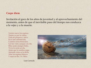 Carpe diem
Invitación al goce de los años de juventud y al aprovechamiento del
momento, antes de que el inevitable paso del tiempo nos conduzca
a la vejez y a la muerte.
Verdor nuevo los espinos
Tienen ya por la colina,
Toda de púrpura y nieve
En el aire estremecida.
Cuántos ciclos florecidos
Les has visto; aunque a la cita
Ellos serán siempre fieles,
Tú no lo serás un día.
Antes que la sombra caiga,
Aprende cómo es la dicha
Ante los espinos blancos
Y rojos en flor. Ve. Mira.
Luis Cernuda
 