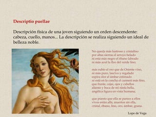 Descriptio puellae
Descripción física de una joven siguiendo un orden descendente:
cabeza, cuello, manos... La descripción se realiza siguiendo un ideal de
belleza noble.
No queda más lustroso y cristalino
por altas sierras el arroyo helado
ni está más negro el ébano labrado
ni más azul la flor del verde lino;
más rubio el oro que de Oriente vino,
ni más puro, lascivo y regalado
espira olor el ámbar estimado
ni está en la concha el carmesí más fino,
que frente, cejas, ojos y cabellos
aliento y boca de mi ninfa bella,
angélica figura en vista humana;
que puesto que ella se parece a ellos
vivos están allá, muertos sin ella,
cristal, ébano, lino, oro, ámbar, grana.
Lope de Vega
 