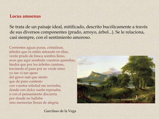 Corrientes aguas puras, cristalinas,
árboles que os estáis mirando en ellas,
verde prado de fresca sombra lleno,
aves que aquí sembráis vuestras querellas,
hiedra que por los árboles caminas,
torciendo el paso por su verde seno:
yo me vi tan ajeno
del grave mal que siento
que de puro contento
con vuestra soledad me recreaba,
donde con dulce sueño reposaba,
o con el pensamiento discurría
por donde no hallaba
sino memorias llenas de alegría.
Garcilaso de la Vega
Locus amoenus
Se trata de un paisaje ideal, mitificado, descrito bucólicamente a través
de sus diversos componentes (prado, arroyo, árbol...). Se le relaciona,
casi siempre, con el sentimiento amoroso.
 