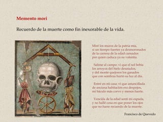 Memento mori
Recuerdo de la muerte como fin inexorable de la vida.
Miré los muros de la patria mía,
si un tiempo fuertes ya desmoronados
de la carrera de la edad cansados
por quien caduca ya su valentía.
Salíme al campo: vi que el sol bebía
los arroyos del hielo desatados,
y del monte quejosos los ganados
que con sombras hurtó su luz al día.
Entré en mi casa: vi que amancillada
de anciana habitación era despojos,
mi báculo más corvo y menos fuerte.
Vencida de la edad sentí mi espada,
y no hallé cosa en que poner los ojos
que no fuese recuerdo de la muerte.
Francisco de Quevedo
 