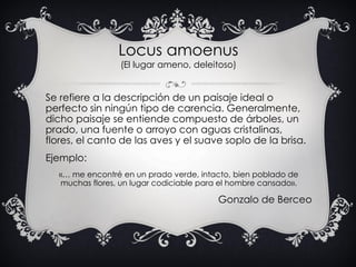 Locus amoenus
(El lugar ameno, deleitoso)
Se refiere a la descripción de un paisaje ideal o
perfecto sin ningún tipo de ca...