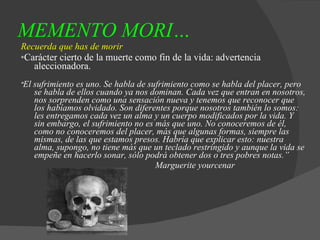 MEMENTO MORI…   Recuerda que has de morir * Carácter cierto de la muerte como fin de la vida: advertencia aleccionadora. " El sufrimiento es uno. Se habla de sufrimiento como se habla del placer, pero se habla de ellos cuando ya nos dominan. Cada vez que entran en nosotros, nos sorprenden como una sensación nueva y tenemos que reconocer que los habíamos olvidado. Son diferentes porque nosotros también lo somos: les entregamos cada vez un alma y un cuerpo modificados por la vida. Y sin embargo, el sufrimiento no es más que uno. No conoceremos de él, como no conoceremos del placer, más que algunas formas, siempre las mismas, de las que estamos presos. Habría que explicar esto: nuestra alma, supongo, no tiene más que un teclado restringido y aunque la vida se empeñe en hacerlo sonar, sólo podrá obtener dos o tres pobres notas.” Marguerite yourcenar   