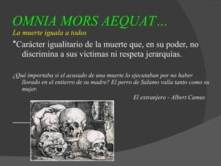 OMNIA MORS AEQUAT…   La muerte iguala a todos * Carácter igualitario de la muerte que, en su poder, no discrimina a sus víctimas ni respeta jerarquías. ¿Qué importaba si el acusado de una muerte lo ejecutaban por no haber llorado en el entierro de su madre? El perro de Salamo valía tanto como su mujer. El extranjero - Albert Camus 