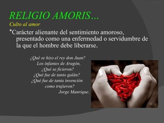 RELIGIO AMORIS…   Culto al amor * Carácter alienante del sentimiento amoroso, presentado como una enfermedad o servidumbre de la que el hombre debe liberarse . ¿Qué se hizo el rey don Juan? Los infantes de Aragón, ¿Qué se ficieron? ¿Qué fue de tanto galán? ¿Qué fue de tanta invención  como trujieron? Jorge Manrique . 