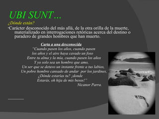 UBI SUNT…   ¿Dónde están? * Carácter desconocido del más allá, de la otra orilla de la muerte, materializado en interrogaciones retóricas acerca del destino o paradero de grandes hombres que han muerto. Carta a una desconocida “ Cuando pasen los años, cuando pasen los años y el aire haya cavado un foso Entre tu alma y la mía, cuando pasen los años Y yo solo sea un hombre que amo, Un ser que se detuvo un instante frente a tus labios, Un pobre hombre cansado de andar  por los jardines, ¿Dónde estarías tu? ¡donde  Estarás, oh hija de mis besos!” Nicanor Parra . 