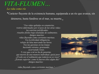 VITA-FLUMEN…   La vida como río * Carácter fluyente de la existencia humana, equiparada a un río que avanza, sin detenerse, hasta fundirse en el mar, su muerte.   “ Veo vidas apiladas en estanterías,   rostros deformados por el peso de las otras vidas;   las sonrisas petrificadas:   risueños fósiles bajo toneladas de sedimentos.   Amigos muertos:   vidas fluyendo como corrientes marinas.   Veo la felicidad obligatoria,   relojes de luna marcando las horas.   Veo las gaviotas en las lonjas   haciendo retratos, graznando,   acarreando rosas.   Y creo que a mí no ha de pasarme,   que moriré de una manera individual, quizá peor.   ¿O solo soy el sedimento que todavía no es roca?   ¿Estrato superior, como lo fueron ellos algún día?   Amigos muertos: vidas fluyendo como corrientes marinas.”   