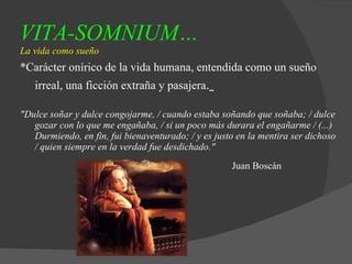 VITA-SOMNIUM…   La vida como sueño *Carácter onírico de la vida humana, entendida como un sueño irreal, una ficción extraña y pasajera .   "Dulce soñar y dulce congojarme, / cuando estaba soñando que soñaba; / dulce gozar con lo que me engañaba, / si un poco más durara el engañarme / (...) Durmiendo, en fin, fui bienaventurado; / y es justo en la mentira ser dichoso / quien siempre en la verdad fue desdichado."  Juan Boscán   