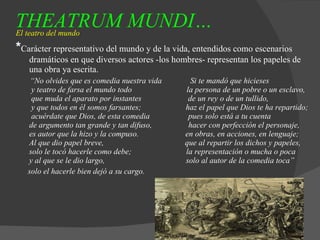 THEATRUM MUNDI…   El teatro del mundo * Carácter representativo del mundo y de la vida, entendidos como escenarios dramáticos en que diversos actores -los hombres- representan los papeles de una obra ya escrita. “ No olvides que es comedia nuestra vida  Si te mandó que hicieses   y teatro de farsa el mundo todo  la persona de un pobre o un esclavo,   que muda el aparato por instantes  de un rey o de un tullido,   y que todos en él somos farsantes;  haz el papel que Dios te ha repartido;   acuérdate que Dios, de esta comedia  pues solo está a tu cuenta de argumento tan grande y tan difuso,  hacer con perfección el personaje,  es autor que la hizo y la compuso.  en obras, en acciones, en lenguaje;  Al que dio papel breve,  que al repartir los dichos y papeles,  solo le tocó hacerle como debe;  la representación o mucha o poca y al que se le dio largo,  solo al autor de la comedia toca”  solo el hacerle bien dejó a su cargo. 