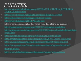 FUENTES: http :// www.materialesdelengua.org /LITERATURA/ TEORIA_LITERARIA /TOPICOS/ topicos.htm   http :// www.slideshare.net / danielaveas / tpicos -literarios-1519300 http:// topicosclasicos.wikispaces.com /Furor+ amoris http:// www.slideshare.net /SUCALI/ ubi - sunt http://www.poemasde.net/collige-virgo-rosas-luis-alberto-de-cuenca/  http:// majaopublico.blogspot.com /2011/10/ contemptus - mundi.html http:// xmementoxmorix.blogspot.com /2010/03/ alexis -o-el-tratado-del-combate- esteril.html http:// personal.telefonica.terra.es / web / iesmg /revista/n3/28.htm http://enredandopalabras-marisa.blogspot.com/2010/11/homo-viator.html http:// soytanidiotaquesoypoeta.blogspot.com /2009/05/ beatus - ille.html   https :// sites.google.com / site / entreclasicosymodernos / topicos -literarios-1/ theatrum -mundi   http:// www.clubdelasletras.com /diccionario/ topicos /Vita- somnium   