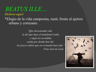 BEATUS ILLE… Dichoso aquel *Elogio de la vida campesina, rural, frente al ajetreo urbano y cortesano. “ Que descansada vida  la del que huye el mundanal ruido, y sigue la escondida senda por donde han ido  los pocos sabios que en el mundo han sido.” Fray Luis de León. 